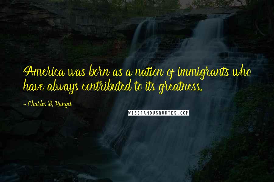 Charles B. Rangel Quotes: America was born as a nation of immigrants who have always contributed to its greatness.