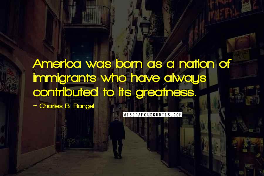 Charles B. Rangel Quotes: America was born as a nation of immigrants who have always contributed to its greatness.