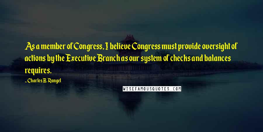 Charles B. Rangel Quotes: As a member of Congress, I believe Congress must provide oversight of actions by the Executive Branch as our system of checks and balances requires.