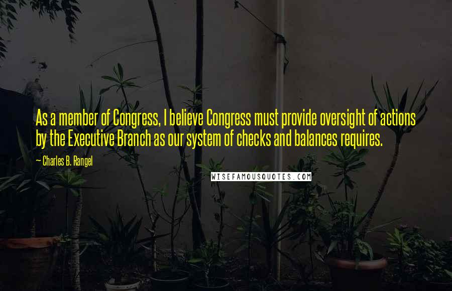 Charles B. Rangel Quotes: As a member of Congress, I believe Congress must provide oversight of actions by the Executive Branch as our system of checks and balances requires.