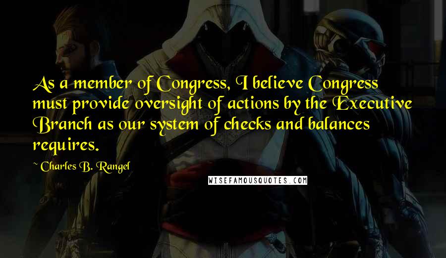 Charles B. Rangel Quotes: As a member of Congress, I believe Congress must provide oversight of actions by the Executive Branch as our system of checks and balances requires.