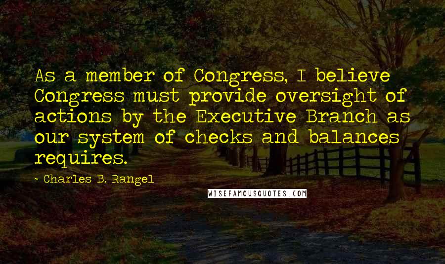 Charles B. Rangel Quotes: As a member of Congress, I believe Congress must provide oversight of actions by the Executive Branch as our system of checks and balances requires.