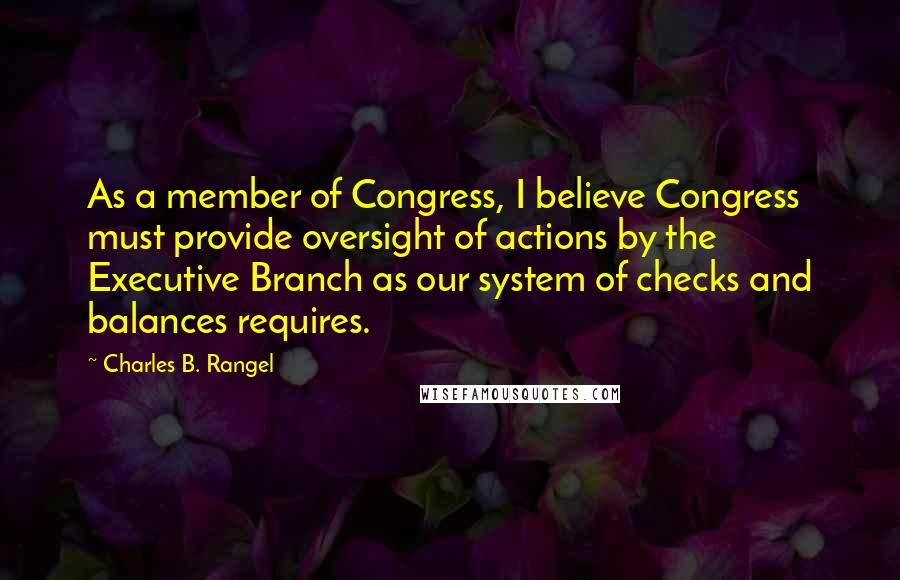 Charles B. Rangel Quotes: As a member of Congress, I believe Congress must provide oversight of actions by the Executive Branch as our system of checks and balances requires.