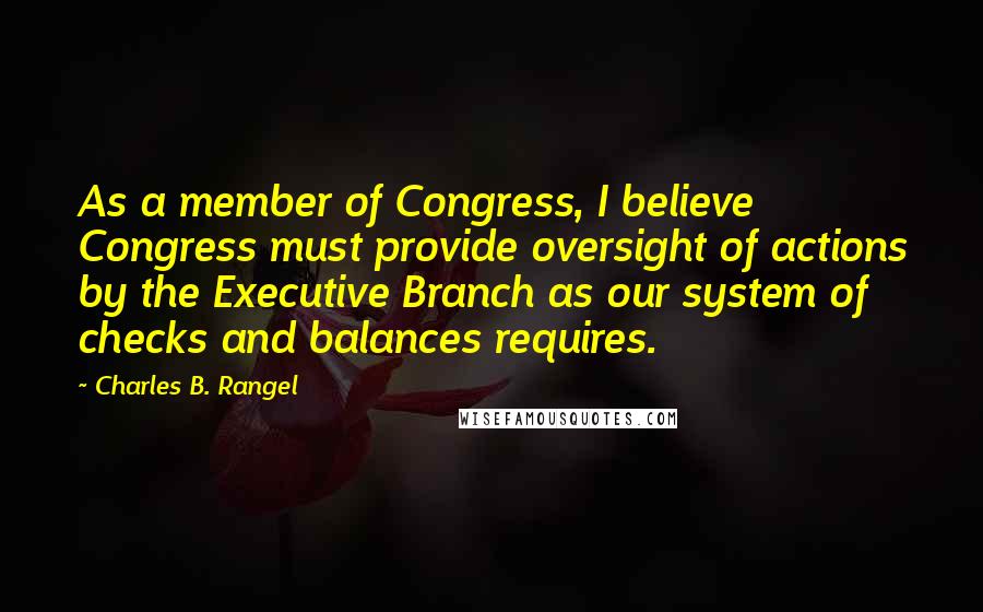 Charles B. Rangel Quotes: As a member of Congress, I believe Congress must provide oversight of actions by the Executive Branch as our system of checks and balances requires.