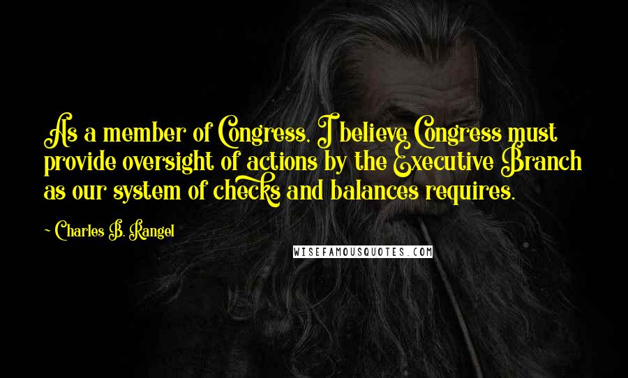Charles B. Rangel Quotes: As a member of Congress, I believe Congress must provide oversight of actions by the Executive Branch as our system of checks and balances requires.