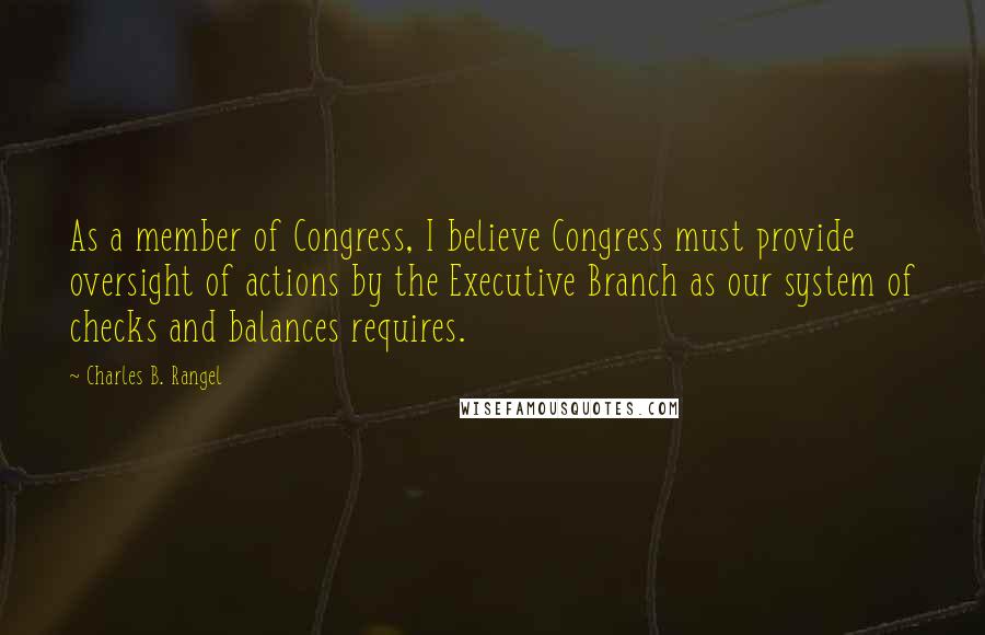 Charles B. Rangel Quotes: As a member of Congress, I believe Congress must provide oversight of actions by the Executive Branch as our system of checks and balances requires.