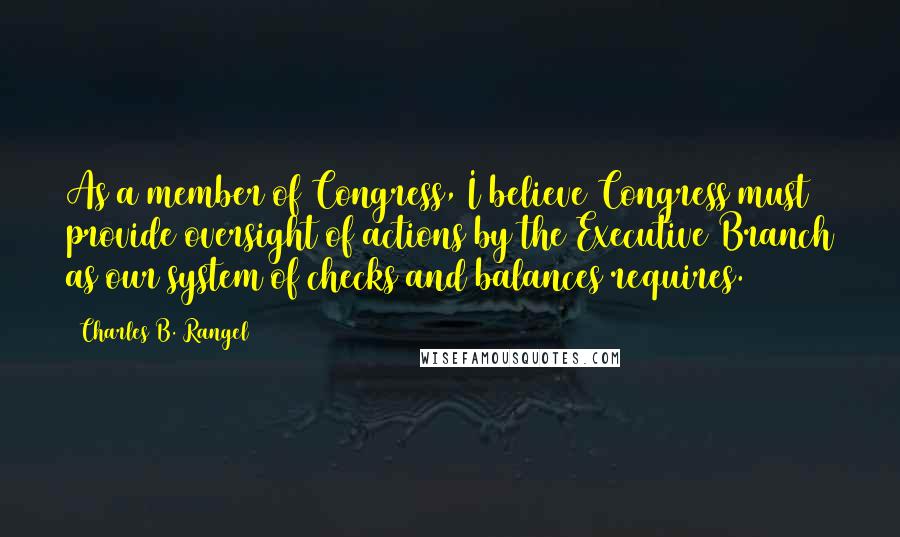 Charles B. Rangel Quotes: As a member of Congress, I believe Congress must provide oversight of actions by the Executive Branch as our system of checks and balances requires.