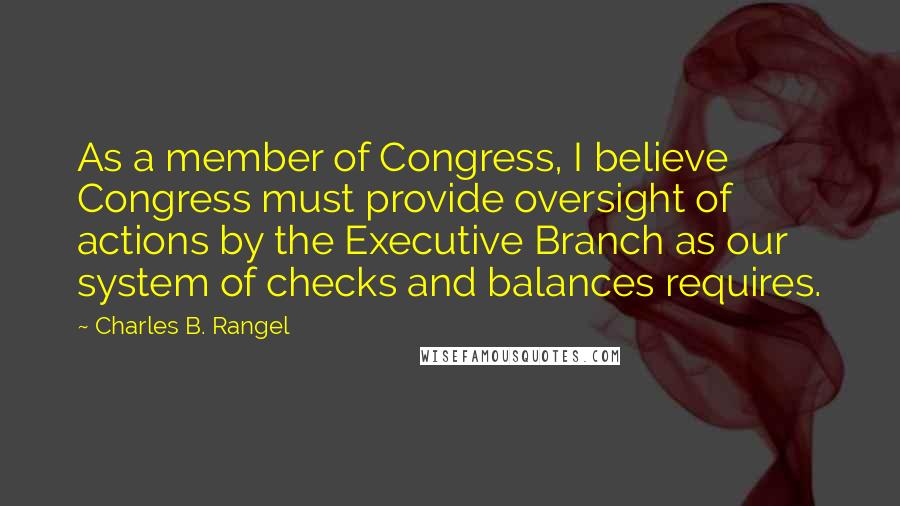 Charles B. Rangel Quotes: As a member of Congress, I believe Congress must provide oversight of actions by the Executive Branch as our system of checks and balances requires.