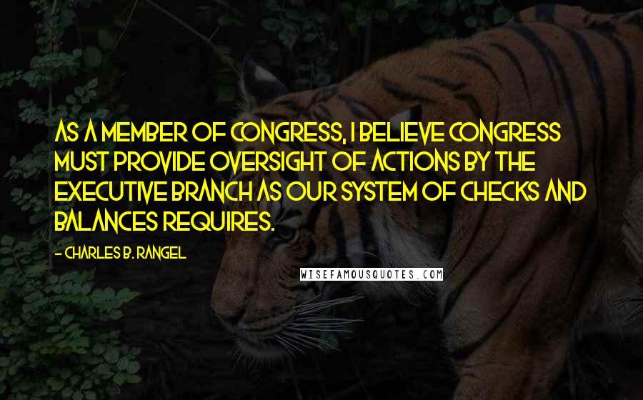 Charles B. Rangel Quotes: As a member of Congress, I believe Congress must provide oversight of actions by the Executive Branch as our system of checks and balances requires.