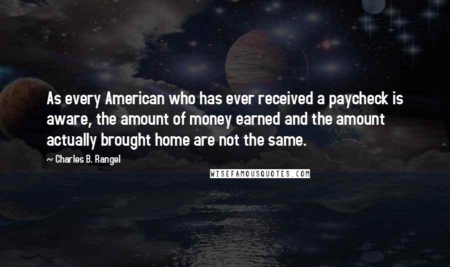 Charles B. Rangel Quotes: As every American who has ever received a paycheck is aware, the amount of money earned and the amount actually brought home are not the same.