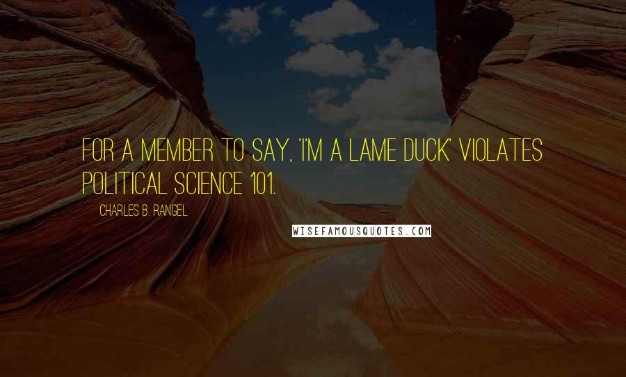 Charles B. Rangel Quotes: For a member to say, 'I'm a lame duck' violates political science 101.
