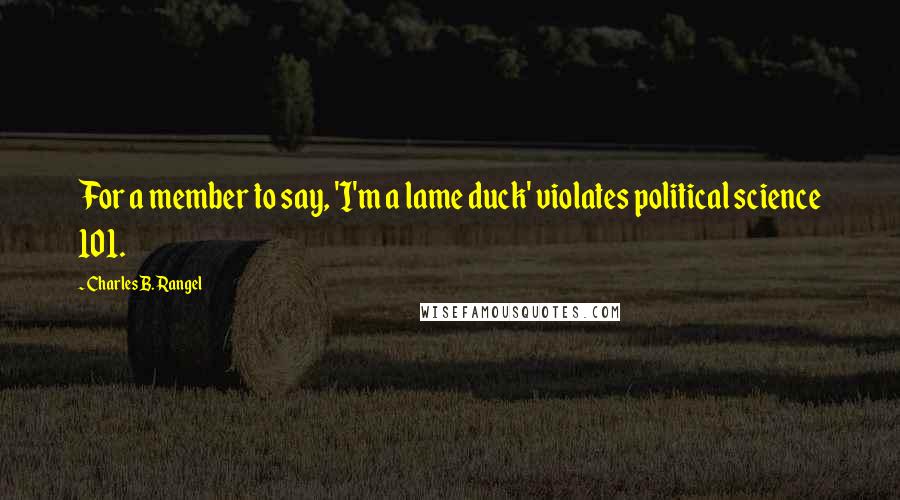 Charles B. Rangel Quotes: For a member to say, 'I'm a lame duck' violates political science 101.