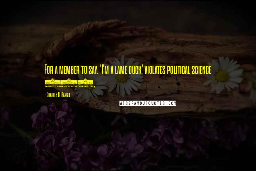 Charles B. Rangel Quotes: For a member to say, 'I'm a lame duck' violates political science 101.