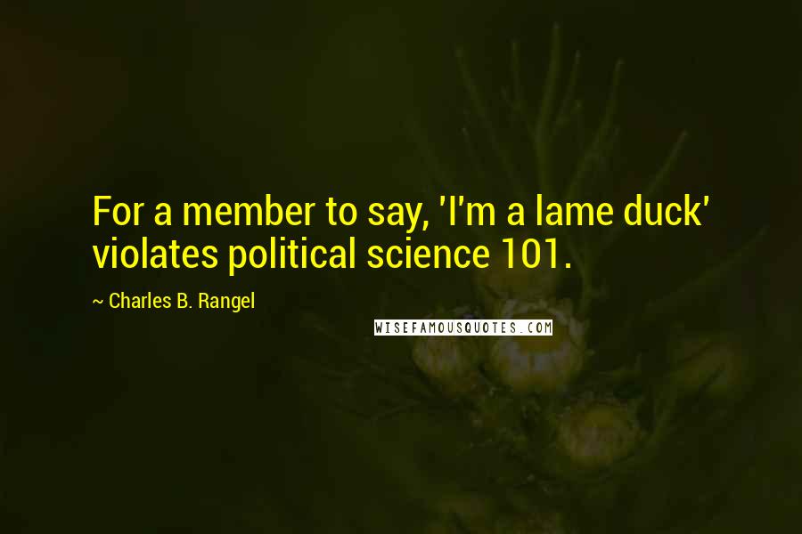 Charles B. Rangel Quotes: For a member to say, 'I'm a lame duck' violates political science 101.