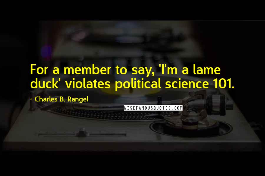 Charles B. Rangel Quotes: For a member to say, 'I'm a lame duck' violates political science 101.