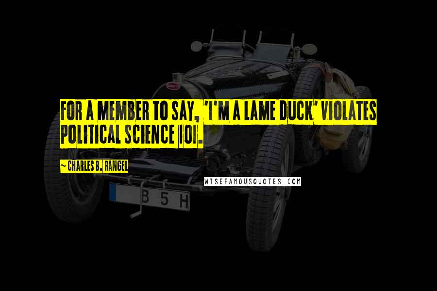 Charles B. Rangel Quotes: For a member to say, 'I'm a lame duck' violates political science 101.