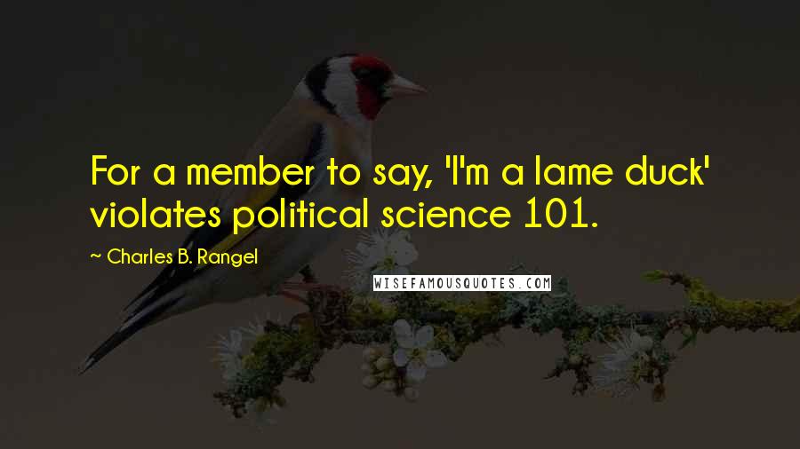 Charles B. Rangel Quotes: For a member to say, 'I'm a lame duck' violates political science 101.