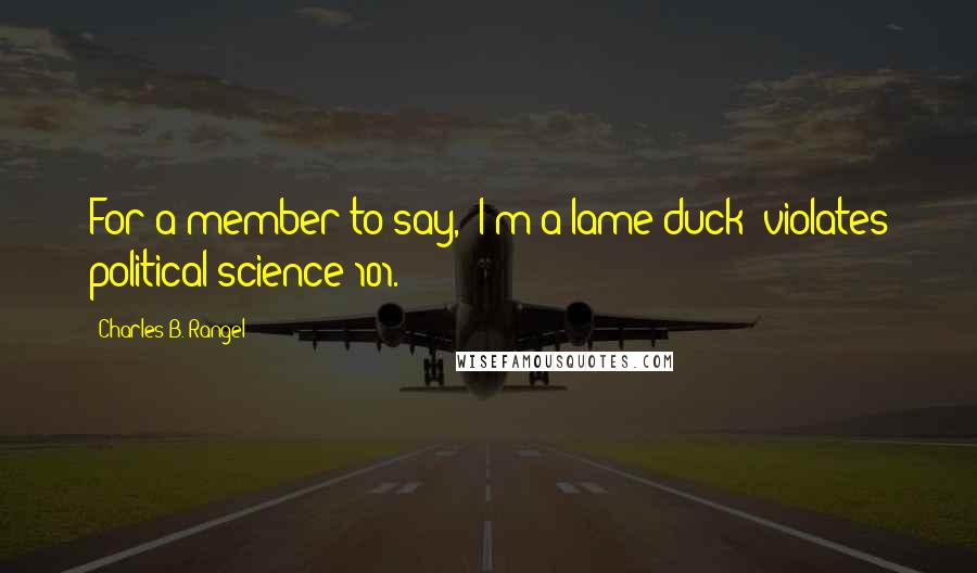 Charles B. Rangel Quotes: For a member to say, 'I'm a lame duck' violates political science 101.