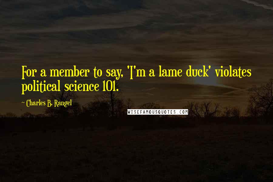 Charles B. Rangel Quotes: For a member to say, 'I'm a lame duck' violates political science 101.