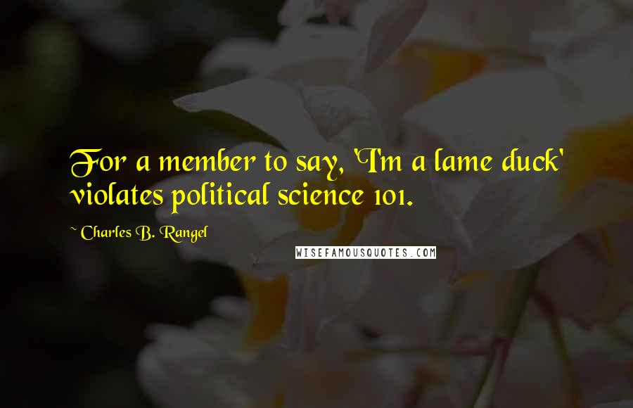 Charles B. Rangel Quotes: For a member to say, 'I'm a lame duck' violates political science 101.