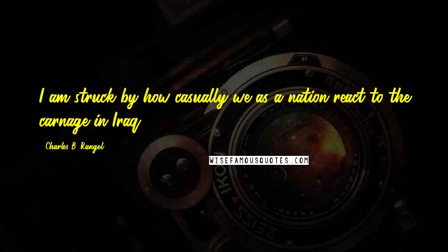 Charles B. Rangel Quotes: I am struck by how casually we as a nation react to the carnage in Iraq.