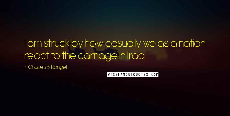 Charles B. Rangel Quotes: I am struck by how casually we as a nation react to the carnage in Iraq.