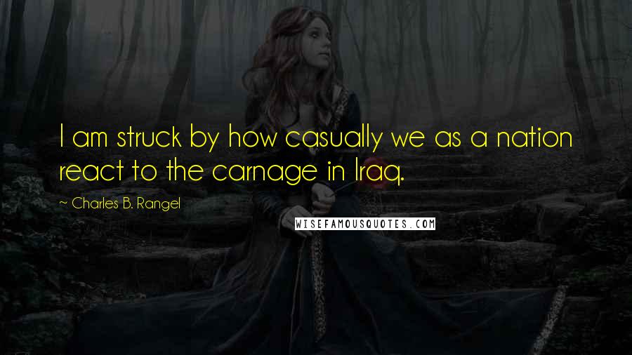 Charles B. Rangel Quotes: I am struck by how casually we as a nation react to the carnage in Iraq.