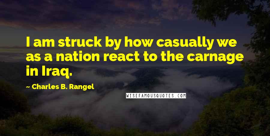 Charles B. Rangel Quotes: I am struck by how casually we as a nation react to the carnage in Iraq.