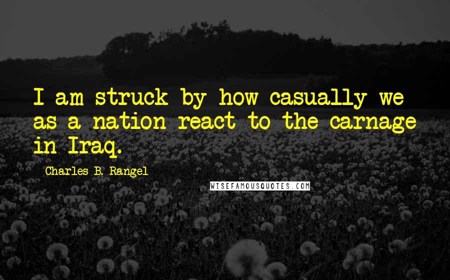 Charles B. Rangel Quotes: I am struck by how casually we as a nation react to the carnage in Iraq.