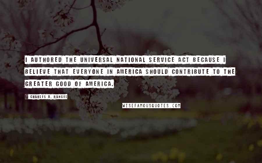 Charles B. Rangel Quotes: I authored the Universal National Service Act because I believe that everyone in America should contribute to the greater good of America.