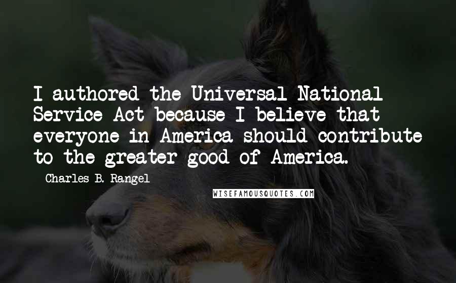 Charles B. Rangel Quotes: I authored the Universal National Service Act because I believe that everyone in America should contribute to the greater good of America.