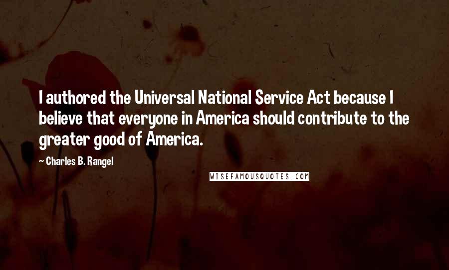 Charles B. Rangel Quotes: I authored the Universal National Service Act because I believe that everyone in America should contribute to the greater good of America.