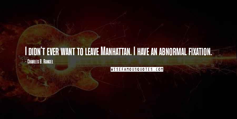 Charles B. Rangel Quotes: I didn't ever want to leave Manhattan. I have an abnormal fixation.