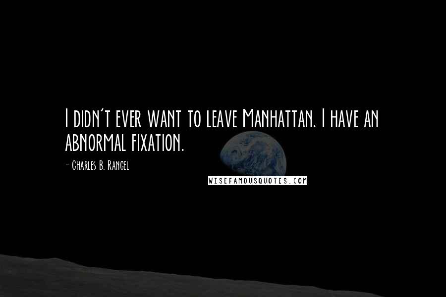 Charles B. Rangel Quotes: I didn't ever want to leave Manhattan. I have an abnormal fixation.