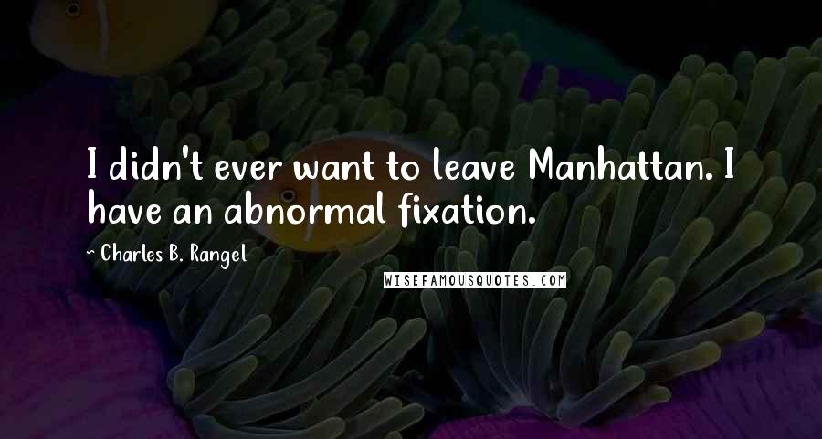 Charles B. Rangel Quotes: I didn't ever want to leave Manhattan. I have an abnormal fixation.