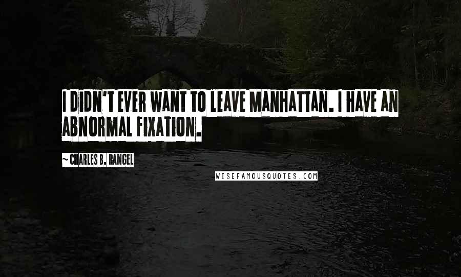 Charles B. Rangel Quotes: I didn't ever want to leave Manhattan. I have an abnormal fixation.