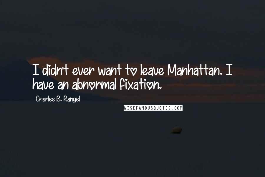 Charles B. Rangel Quotes: I didn't ever want to leave Manhattan. I have an abnormal fixation.