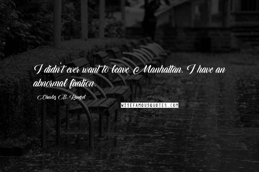 Charles B. Rangel Quotes: I didn't ever want to leave Manhattan. I have an abnormal fixation.