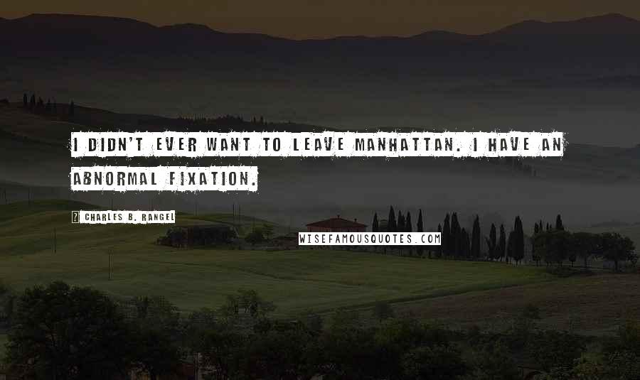 Charles B. Rangel Quotes: I didn't ever want to leave Manhattan. I have an abnormal fixation.