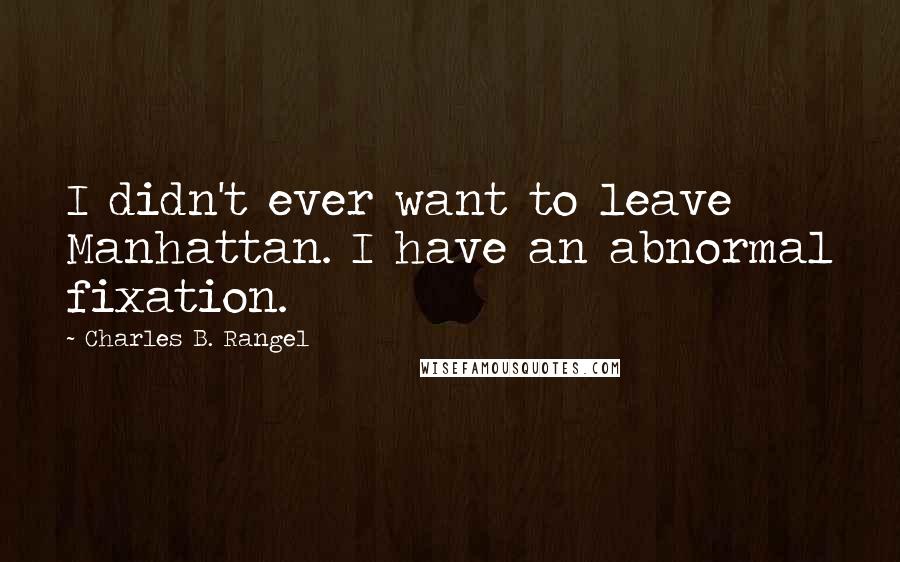 Charles B. Rangel Quotes: I didn't ever want to leave Manhattan. I have an abnormal fixation.