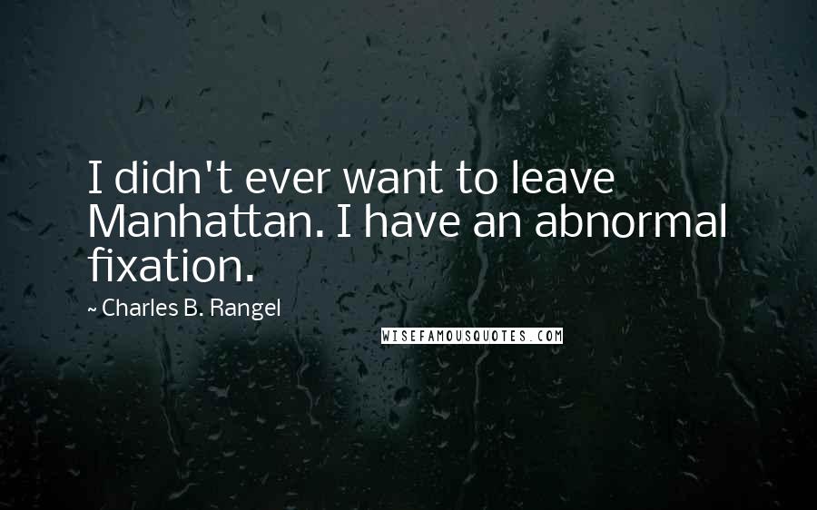 Charles B. Rangel Quotes: I didn't ever want to leave Manhattan. I have an abnormal fixation.