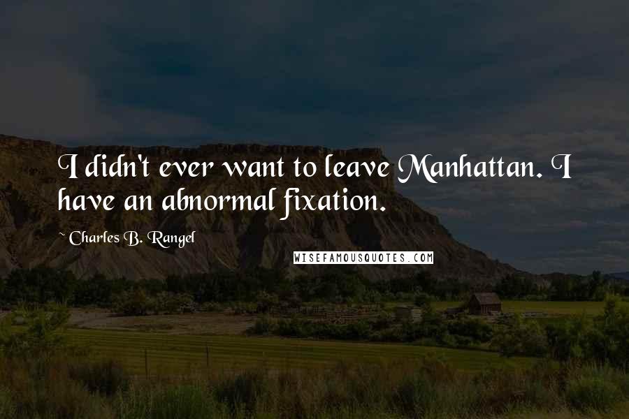 Charles B. Rangel Quotes: I didn't ever want to leave Manhattan. I have an abnormal fixation.