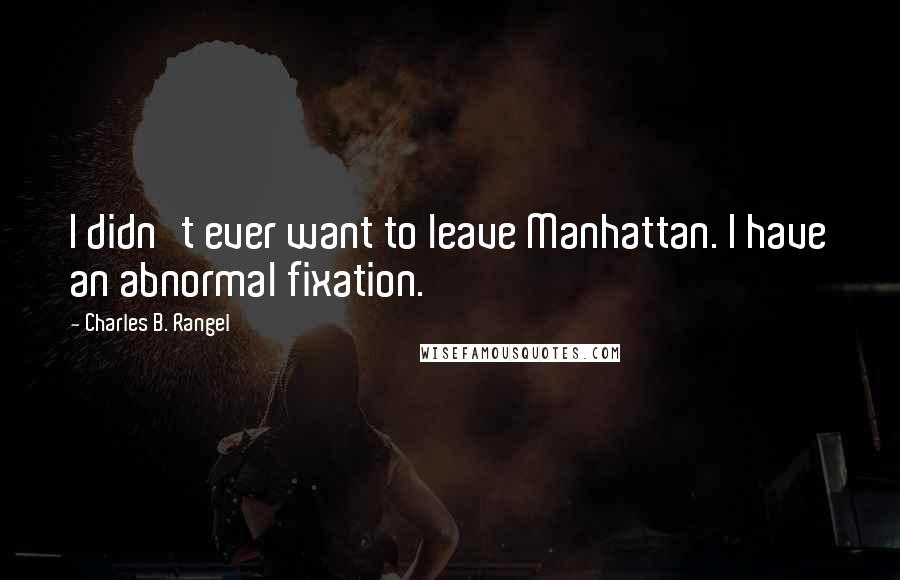 Charles B. Rangel Quotes: I didn't ever want to leave Manhattan. I have an abnormal fixation.