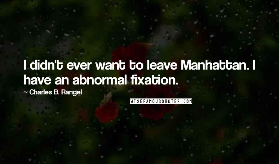 Charles B. Rangel Quotes: I didn't ever want to leave Manhattan. I have an abnormal fixation.