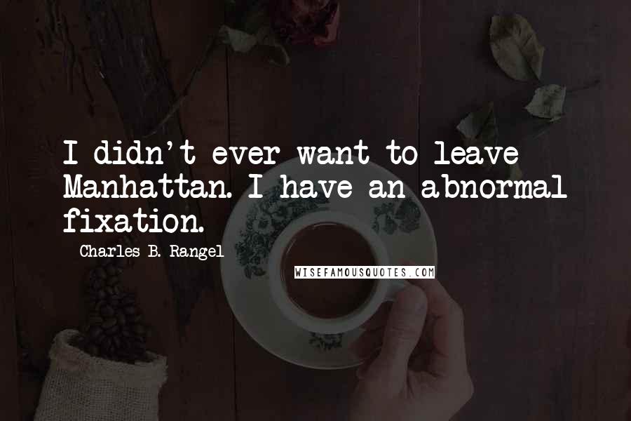 Charles B. Rangel Quotes: I didn't ever want to leave Manhattan. I have an abnormal fixation.