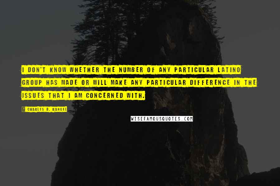Charles B. Rangel Quotes: I don't know whether the number of any particular Latino group has made or will make any particular difference in the issues that I am concerned with.
