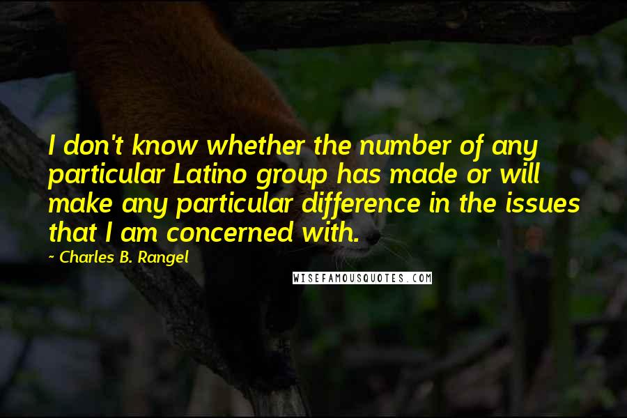 Charles B. Rangel Quotes: I don't know whether the number of any particular Latino group has made or will make any particular difference in the issues that I am concerned with.