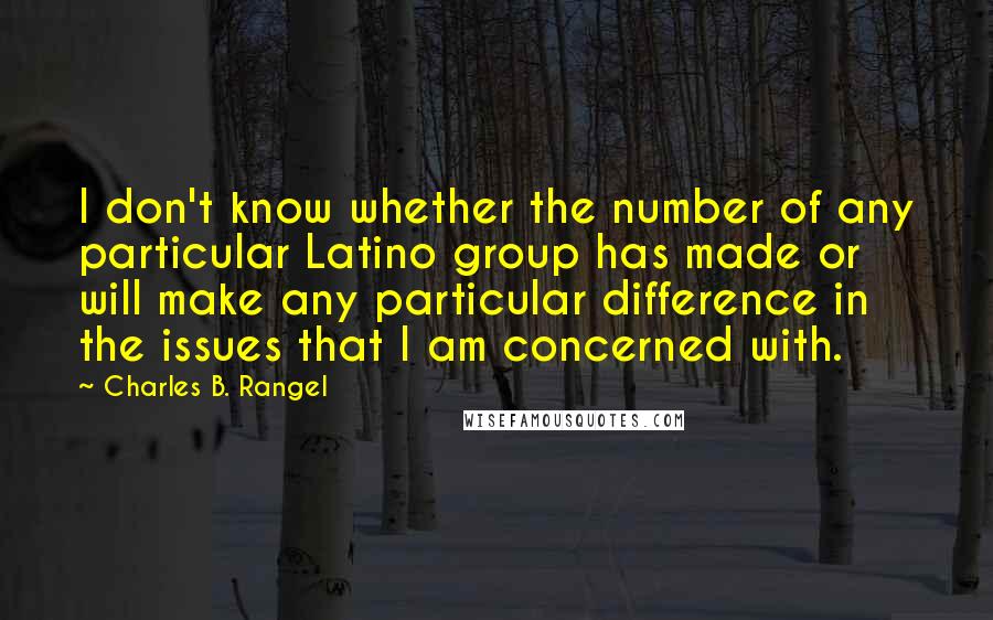 Charles B. Rangel Quotes: I don't know whether the number of any particular Latino group has made or will make any particular difference in the issues that I am concerned with.