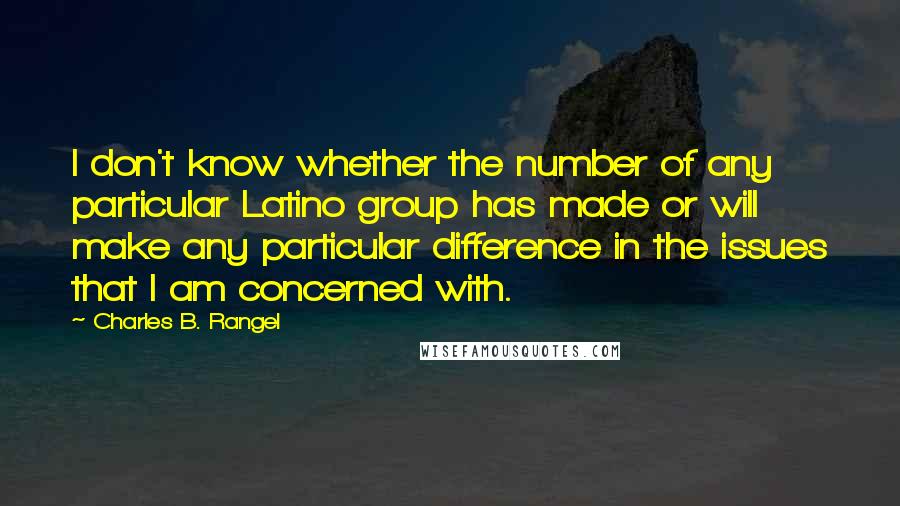 Charles B. Rangel Quotes: I don't know whether the number of any particular Latino group has made or will make any particular difference in the issues that I am concerned with.