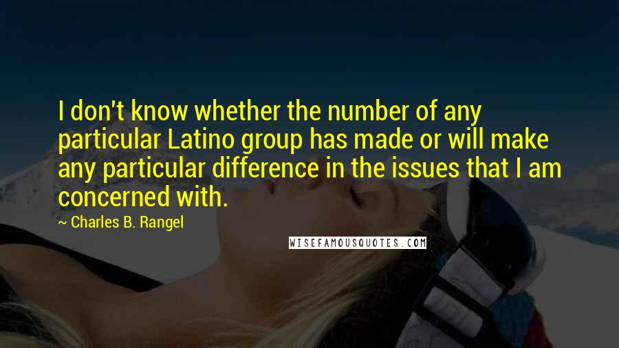 Charles B. Rangel Quotes: I don't know whether the number of any particular Latino group has made or will make any particular difference in the issues that I am concerned with.